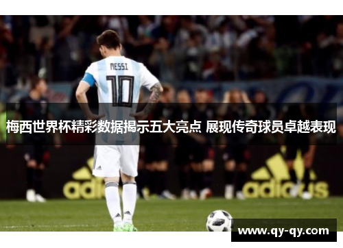 梅西世界杯精彩数据揭示五大亮点 展现传奇球员卓越表现